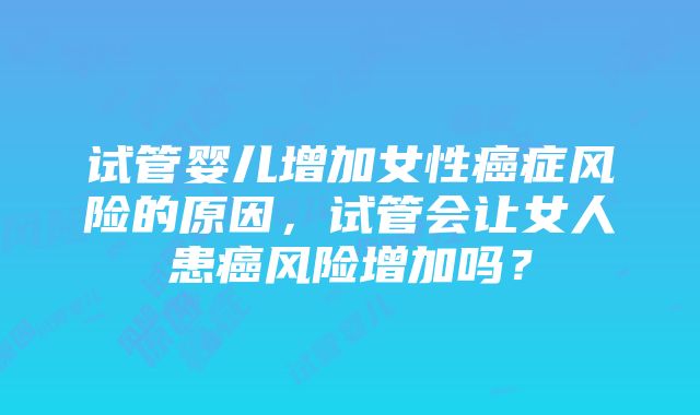 试管婴儿增加女性癌症风险的原因，试管会让女人患癌风险增加吗？