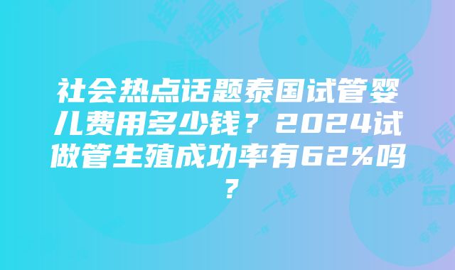 社会热点话题泰国试管婴儿费用多少钱？2024试做管生殖成功率有62%吗？