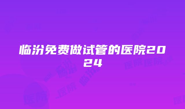 临汾免费做试管的医院2024