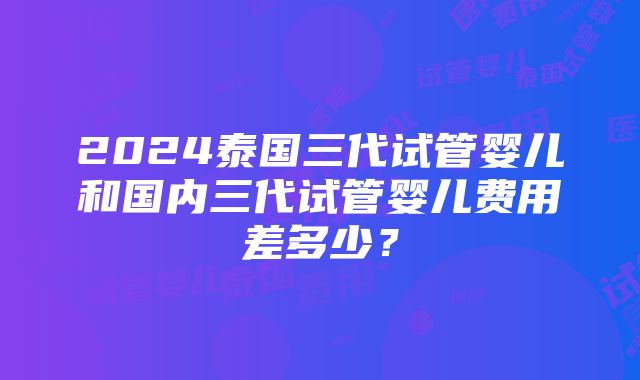 2024泰国三代试管婴儿和国内三代试管婴儿费用差多少？