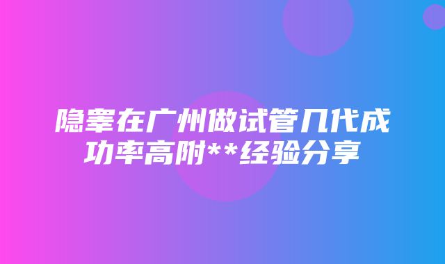 隐睾在广州做试管几代成功率高附**经验分享