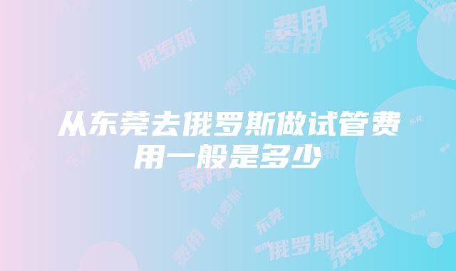 从东莞去俄罗斯做试管费用一般是多少