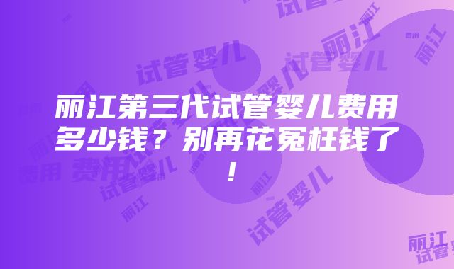 丽江第三代试管婴儿费用多少钱？别再花冤枉钱了！