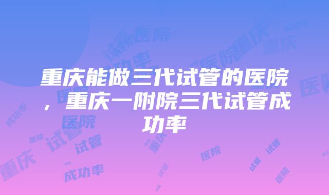 重庆能做三代试管的医院，重庆一附院三代试管成功率