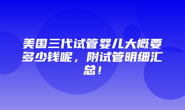 美国三代试管婴儿大概要多少钱呢，附试管明细汇总！