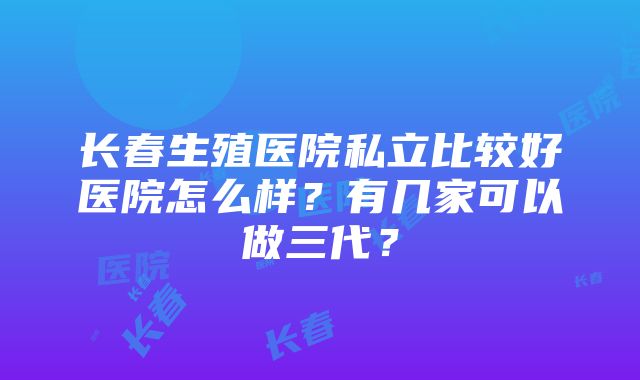 长春生殖医院私立比较好医院怎么样？有几家可以做三代？