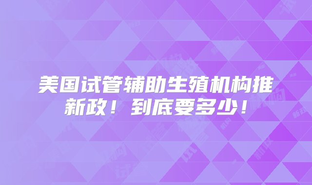 美国试管辅助生殖机构推新政！到底要多少！