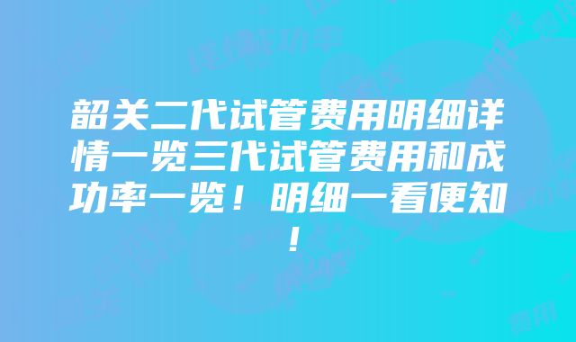 韶关二代试管费用明细详情一览三代试管费用和成功率一览！明细一看便知！