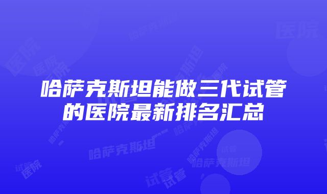 哈萨克斯坦能做三代试管的医院最新排名汇总