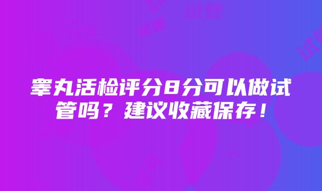 睾丸活检评分8分可以做试管吗？建议收藏保存！