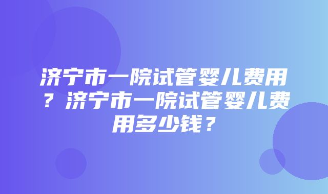 济宁市一院试管婴儿费用？济宁市一院试管婴儿费用多少钱？