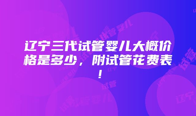 辽宁三代试管婴儿大概价格是多少，附试管花费表！