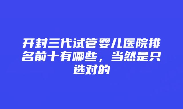 开封三代试管婴儿医院排名前十有哪些，当然是只选对的