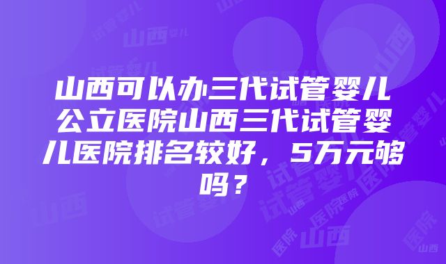 山西可以办三代试管婴儿公立医院山西三代试管婴儿医院排名较好，5万元够吗？