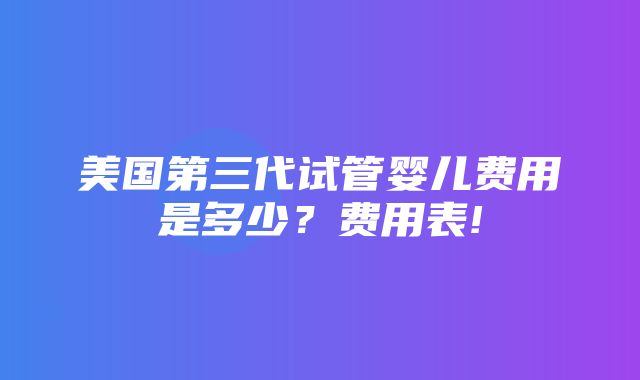 美国第三代试管婴儿费用是多少？费用表!