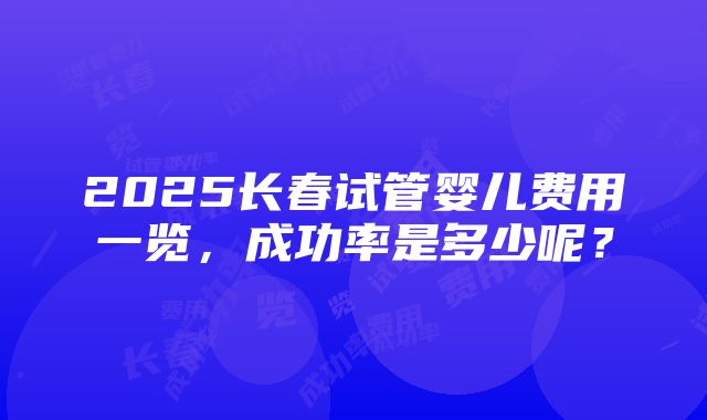 2025长春试管婴儿费用一览，成功率是多少呢？