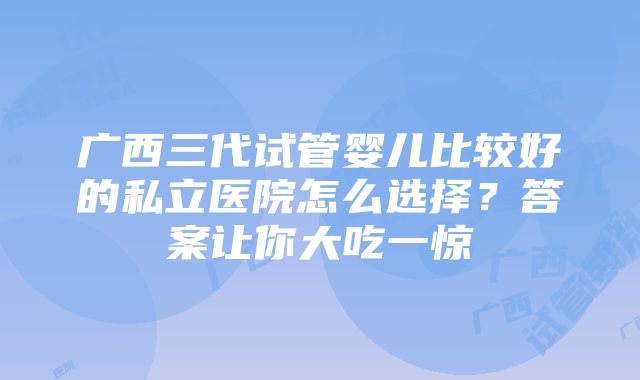 广西三代试管婴儿比较好的私立医院怎么选择？答案让你大吃一惊