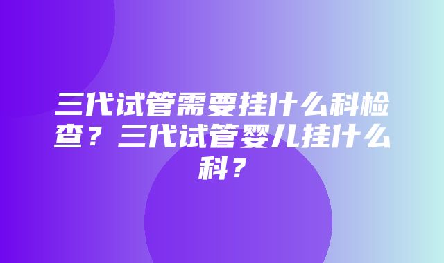 三代试管需要挂什么科检查？三代试管婴儿挂什么科？