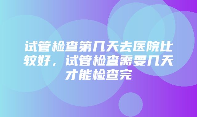 试管检查第几天去医院比较好，试管检查需要几天才能检查完