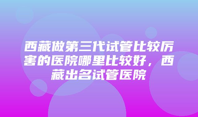 西藏做第三代试管比较厉害的医院哪里比较好，西藏出名试管医院