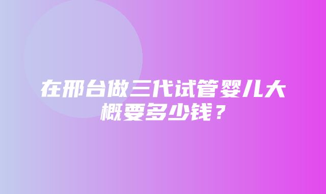 在邢台做三代试管婴儿大概要多少钱？