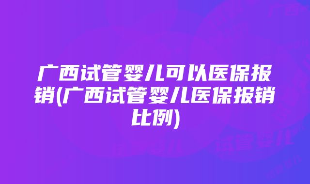 广西试管婴儿可以医保报销(广西试管婴儿医保报销比例)