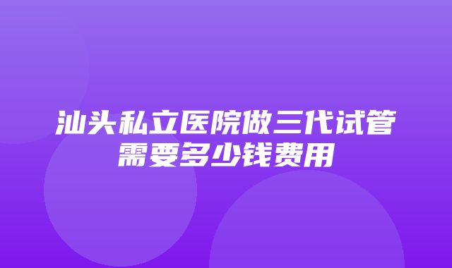 汕头私立医院做三代试管需要多少钱费用