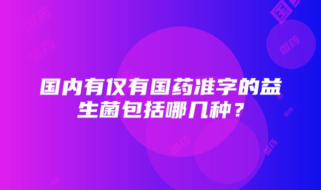 国内有仅有国药准字的益生菌包括哪几种？