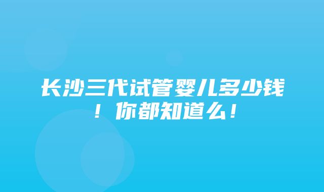 长沙三代试管婴儿多少钱！你都知道么！