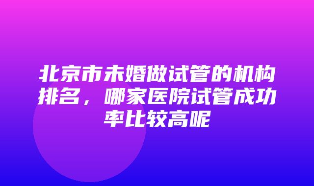 北京市未婚做试管的机构排名，哪家医院试管成功率比较高呢