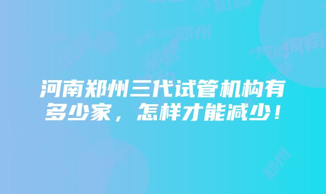 河南郑州三代试管机构有多少家，怎样才能减少！