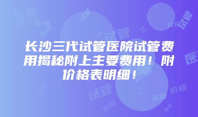 长沙三代试管医院试管费用揭秘附上主要费用！附价格表明细！