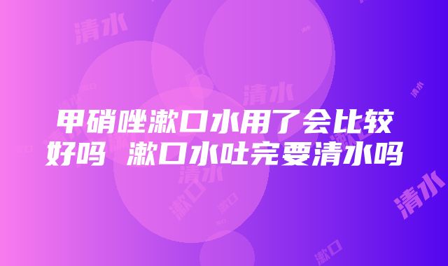 甲硝唑漱口水用了会比较好吗 漱口水吐完要清水吗