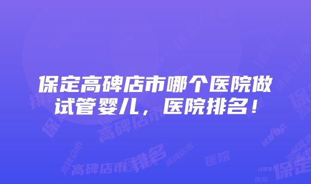 保定高碑店市哪个医院做试管婴儿，医院排名！