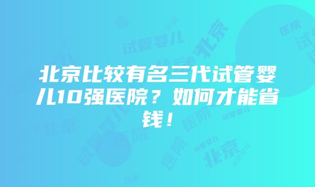 北京比较有名三代试管婴儿10强医院？如何才能省钱！