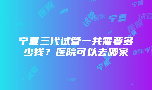 宁夏三代试管一共需要多少钱？医院可以去哪家