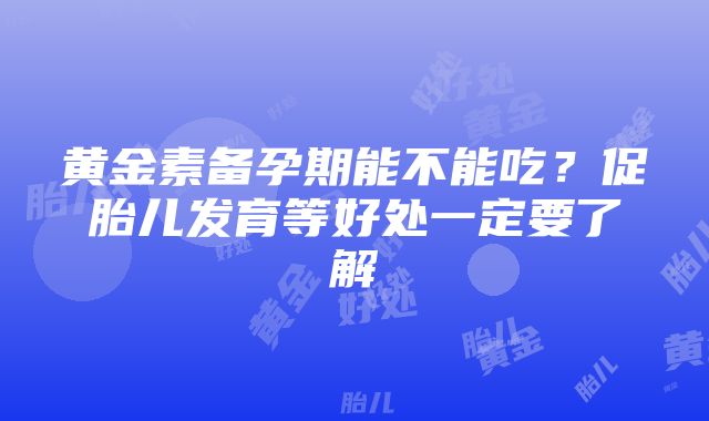 黄金素备孕期能不能吃？促胎儿发育等好处一定要了解