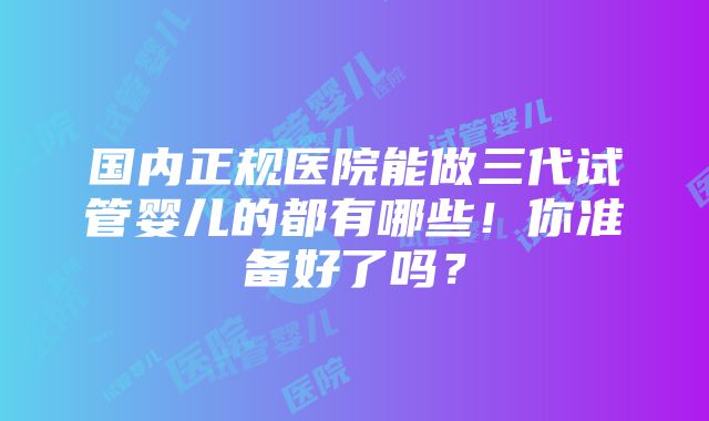 国内正规医院能做三代试管婴儿的都有哪些！你准备好了吗？