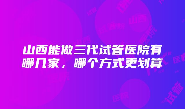 山西能做三代试管医院有哪几家，哪个方式更划算