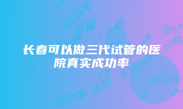 长春可以做三代试管的医院真实成功率