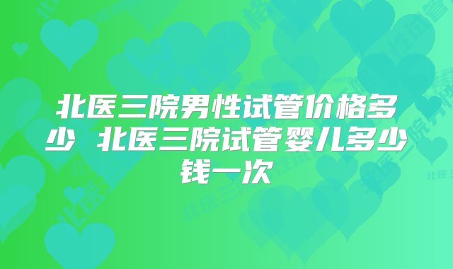 北医三院男性试管价格多少 北医三院试管婴儿多少钱一次