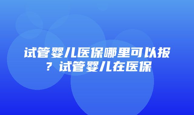 试管婴儿医保哪里可以报？试管婴儿在医保