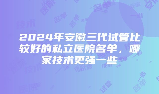 2024年安徽三代试管比较好的私立医院名单，哪家技术更强一些