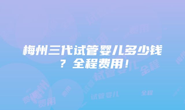 梅州三代试管婴儿多少钱？全程费用！