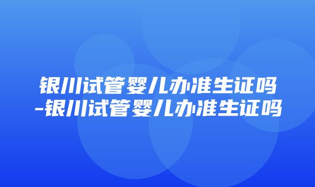 银川试管婴儿办准生证吗-银川试管婴儿办准生证吗