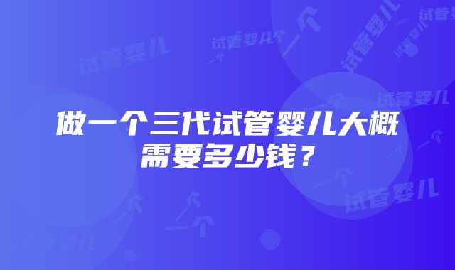 做一个三代试管婴儿大概需要多少钱？