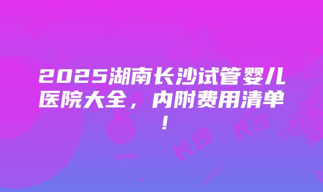 2025湖南长沙试管婴儿医院大全，内附费用清单！