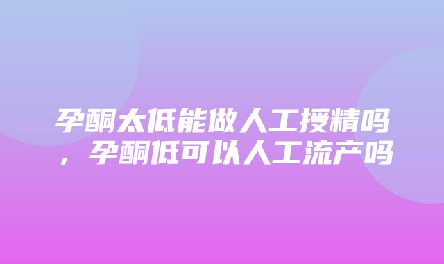 孕酮太低能做人工授精吗，孕酮低可以人工流产吗