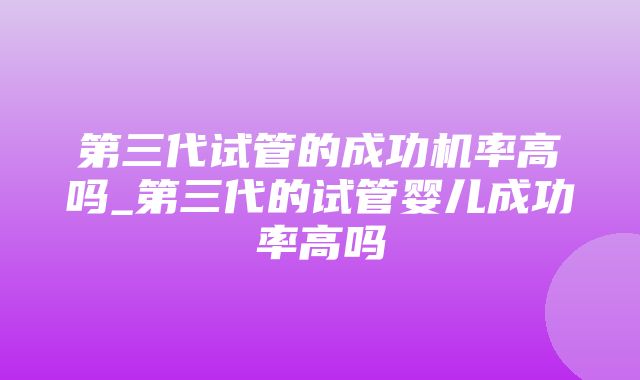 第三代试管的成功机率高吗_第三代的试管婴儿成功率高吗