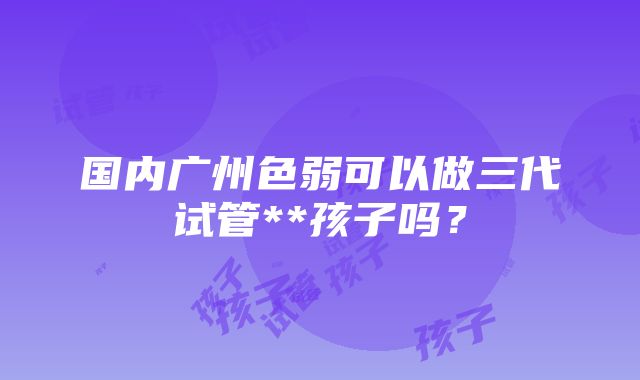 国内广州色弱可以做三代试管**孩子吗？